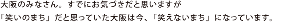 大阪のみなさん。すでにお気づきだと思いますが「笑いのまち」だと思っていた大阪は今、「笑えないまち」になっています。