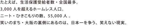 たとえば、生活保護受給者数・全国最多。3,000人を超えるホームレス人口。ニート・ひきこもりの数、55,000人 。笑いのまち・大阪の裏側にあるのは、日本一を争う、笑えない現実。