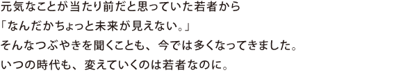 元気なことが当たり前だと思っていた若者から「なんだかちょっと未来が見えない。」そんなつぶやきを聞くことも、今では多くなってきました。いつの時代も、変えていくのは若者なのに。