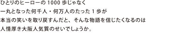 ひとりのヒーローの1000歩じゃなく一丸となった何千人・何万人のたった1歩が本当の笑いを取り戻すんだと、そんな物語を信じたくなるのは人情厚き大阪人気質のせいでしょうか。