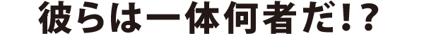 彼らはいったい何者だ！？