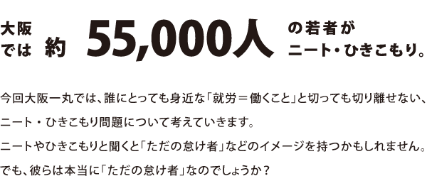 大阪では約55,000人もの若者がニート・引きこもり。今回大阪一丸では、誰にとっても身近な「就労＝働くこと」と切っても切り離せない、ニート・ひきこもり問題について考えていきます。ニートやひきこもりと聞くと「ただの怠け者」などのイメージを持つかもしれません。でも、彼らは本当に「ただの怠け者」なのでしょうか？