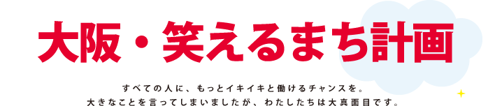 大阪笑えるまち計画：すべての人に、もっとイキイキと働けるチャンスを。大きなことを言ってしまいましたが、わたしたちは、大真面目です。