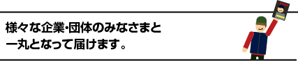 様々な企業・団体のみなさまと一丸となって届けます。