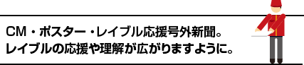 CM ・ ポスター ・ 号外新聞。レイブルの応援や理解が広がりますように。