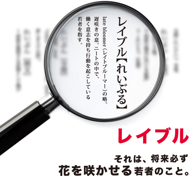 レイブル late bloomer(レイトブルーマー)の略。遅咲きの意。レイブル それは、将来必ず花を咲かせる若者のこと。