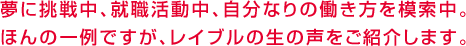 夢に挑戦中、就職活動中、自分なりの働き方を模索中。ほんの一例ですが、レイブルの生の声をご紹介します。	