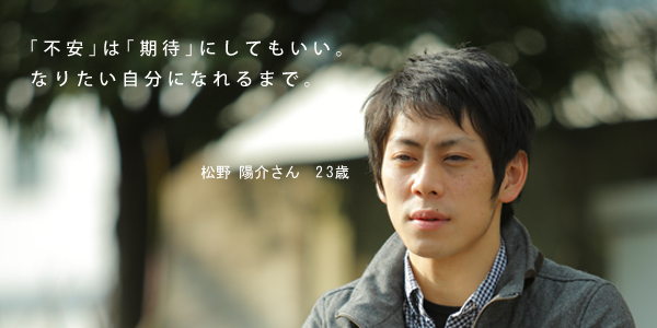 不安は期待にしてもいい。なりたい自分になれるまで。／松野 陽介さん 23歳